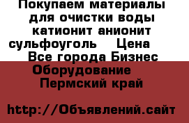   Покупаем материалы для очистки воды катионит анионит сульфоуголь  › Цена ­ 100 - Все города Бизнес » Оборудование   . Пермский край